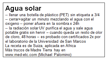 Ficha de agua solar gratis de Madre
                                Tierra: llenar una botella de pl�stico a
                                3/4 - agitar fuerte 1 minuto - poner 24h
                                afuera en la sombra, cuando queda un
                                poco de olor de cloro, otras 24 horas
                                m�s, as� sale agua desinfectad por la
                                radiaci�n solar ultravioleta (radiaci�n
                                UV) potable perfecta
