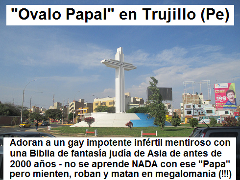 Ejemplo de un
                            orgullo falso con la iglesia criminal es el
                            "valo Papal" donde adoran a un
                            papa gay infrtil en Trujillo en el Per:
                            Adoran a un gay impotente infrtil mentiroso
                            con una Biblia de fantasa juda de Asia de
                            antes de 2000 aos - no se aprende NADA con
                            ese "Papa" pero mienten, roban y
                            matan en megalomana (!!!)